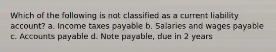 Which of the following is not classified as a current liability account? a. Income taxes payable b. Salaries and wages payable c. Accounts payable d. Note payable, due in 2 years