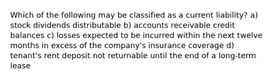 Which of the following may be classified as a current liability? a) stock dividends distributable b) accounts receivable credit balances c) losses expected to be incurred within the next twelve months in excess of the company's insurance coverage d) tenant's rent deposit not returnable until the end of a long-term lease