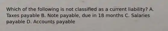 Which of the following is not classified as a current liability? A. Taxes payable B. Note payable, due in 18 months C. Salaries payable D. Accounts payable