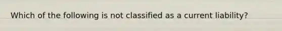 Which of the following is not classified as a current liability?