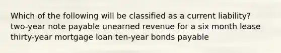 Which of the following will be classified as a current liability? two-year note payable unearned revenue for a six month lease thirty-year mortgage loan ten-year bonds payable