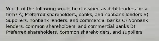 Which of the following would be classified as debt lenders for a firm? A) Preferred shareholders, banks, and nonbank lenders B) Suppliers, nonbank lenders, and commercial banks C) Nonbank lenders, common shareholders, and commercial banks D) Preferred shareholders, common shareholders, and suppliers