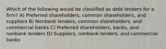 Which of the following would be classified as debt lenders for a firm? A) Preferred shareholders, common shareholders, and suppliers B) Nonbank lenders, common shareholders, and commercial banks C) Preferred shareholders, banks, and nonbank lenders D) Suppliers, nonbank lenders, and commercial banks