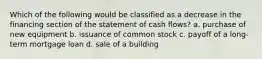 Which of the following would be classified as a decrease in the financing section of the statement of cash flows? a. purchase of new equipment b. issuance of common stock c. payoff of a long-term mortgage loan d. sale of a building