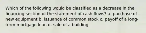 Which of the following would be classified as a decrease in the financing section of the statement of cash flows? a. purchase of new equipment b. issuance of common stock c. payoff of a long-term mortgage loan d. sale of a building