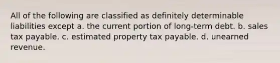 All of the following are classified as definitely determinable liabilities except a. the current portion of long-term debt. b. sales tax payable. c. estimated property tax payable. d. unearned revenue.