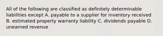 All of the following are classified as definitely determinable liabilities except A. payable to a supplier for inventory received B. estimated property warranty liability C. dividends payable D. unearned revenue