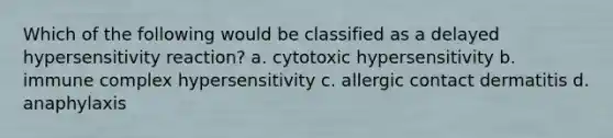 Which of the following would be classified as a delayed hypersensitivity reaction? a. cytotoxic hypersensitivity b. immune complex hypersensitivity c. allergic contact dermatitis d. anaphylaxis