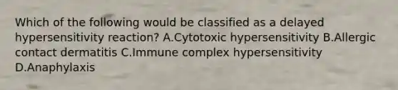 Which of the following would be classified as a delayed hypersensitivity reaction? A.Cytotoxic hypersensitivity B.Allergic contact dermatitis C.Immune complex hypersensitivity D.Anaphylaxis