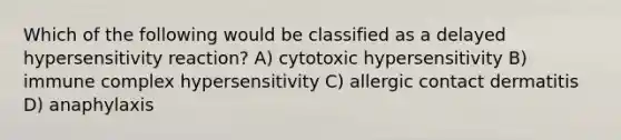 Which of the following would be classified as a delayed hypersensitivity reaction? A) cytotoxic hypersensitivity B) immune complex hypersensitivity C) allergic contact dermatitis D) anaphylaxis