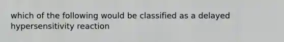 which of the following would be classified as a delayed hypersensitivity reaction