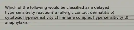 Which of the following would be classified as a delayed hypersensitivity reaction? a) allergic contact dermatitis b) cytotoxic hypersensitivity c) immune complex hypersensitivity d) anaphylaxis