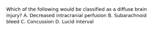 Which of the following would be classified as a diffuse brain​ injury? A. Decreased intracranial perfusion B. Subarachnoid bleed C. Concussion D. Lucid interval