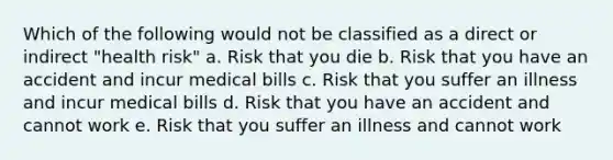 Which of the following would not be classified as a direct or indirect "health risk" a. Risk that you die b. Risk that you have an accident and incur medical bills c. Risk that you suffer an illness and incur medical bills d. Risk that you have an accident and cannot work e. Risk that you suffer an illness and cannot work