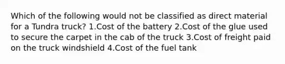 Which of the following would not be classified as direct material for a Tundra truck? 1.Cost of the battery 2.Cost of the glue used to secure the carpet in the cab of the truck 3.Cost of freight paid on the truck windshield 4.Cost of the fuel tank