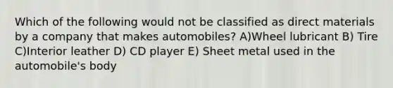 Which of the following would not be classified as direct materials by a company that makes automobiles? A)Wheel lubricant B) Tire C)Interior leather D) CD player E) Sheet metal used in the automobile's body