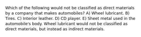 Which of the following would not be classified as direct materials by a company that makes automobiles? A) Wheel lubricant. B) Tires. C) Interior leather. D) CD player. E) Sheet metal used in the automobile's body. Wheel lubricant would not be classified as direct materials, but instead as indirect materials.