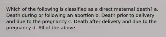 Which of the following is classified as a direct maternal death? a. Death during or following an abortion b. Death prior to delivery and due to the pregnancy c. Death after delivery and due to the pregnancy d. All of the above