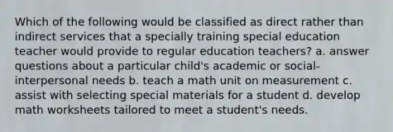 Which of the following would be classified as direct rather than indirect services that a specially training special education teacher would provide to regular education teachers? a. answer questions about a particular child's academic or social-interpersonal needs b. teach a math unit on measurement c. assist with selecting special materials for a student d. develop math worksheets tailored to meet a student's needs.