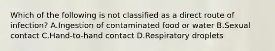 Which of the following is not classified as a direct route of infection? A.Ingestion of contaminated food or water B.Sexual contact C.Hand-to-hand contact D.Respiratory droplets