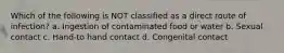 Which of the following is NOT classified as a direct route of infection? a. Ingestion of contaminated food or water b. Sexual contact c. Hand-to hand contact d. Congenital contact