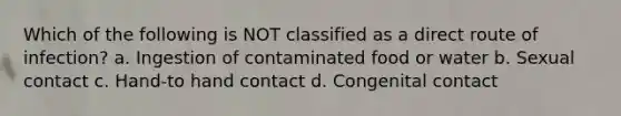 Which of the following is NOT classified as a direct route of infection? a. Ingestion of contaminated food or water b. Sexual contact c. Hand-to hand contact d. Congenital contact