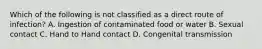 Which of the following is not classified as a direct route of infection? A. Ingestion of contaminated food or water B. Sexual contact C. Hand to Hand contact D. Congenital transmission