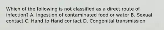 Which of the following is not classified as a direct route of infection? A. Ingestion of contaminated food or water B. Sexual contact C. Hand to Hand contact D. Congenital transmission