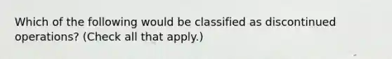 Which of the following would be classified as discontinued operations? (Check all that apply.)