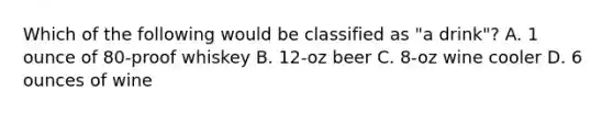 Which of the following would be classified as "a drink"? A. 1 ounce of 80-proof whiskey B. 12-oz beer C. 8-oz wine cooler D. 6 ounces of wine