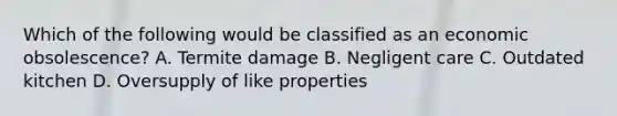 Which of the following would be classified as an economic obsolescence? A. Termite damage B. Negligent care C. Outdated kitchen D. Oversupply of like properties