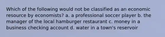 Which of the following would not be classified as an economic resource by economists? a. a professional soccer player b. the manager of the local hamburger restaurant c. money in a business checking account d. water in a town's reservoir