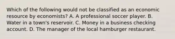 Which of the following would not be classified as an economic resource by economists? A. A professional soccer player. B. Water in a town's reservoir. C. Money in a business checking account. D. The manager of the local hamburger restaurant.