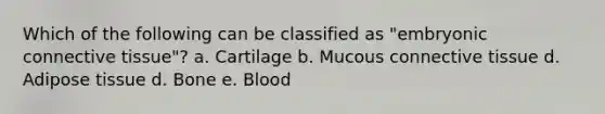 Which of the following can be classified as "embryonic connective tissue"? a. Cartilage b. Mucous connective tissue d. Adipose tissue d. Bone e. Blood