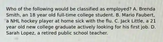 Who of the following would be classified as employed? A. Brenda Smith, an 18 year old full-time college student. B. Mario Faubert, a NHL hockey player at home sick with the flu. C. Jack Little, a 21 year old new college graduate actively looking for his first job. D. Sarah Lopez, a retired public school teacher.