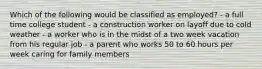 Which of the following would be classified as employed? - a full time college student - a construction worker on layoff due to cold weather - a worker who is in the midst of a two week vacation from his regular job - a parent who works 50 to 60 hours per week caring for family members