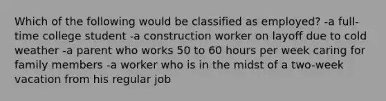 Which of the following would be classified as employed? -a full-time college student -a construction worker on layoff due to cold weather -a parent who works 50 to 60 hours per week caring for family members -a worker who is in the midst of a two-week vacation from his regular job