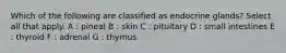 Which of the following are classified as endocrine glands? Select all that apply. A : pineal B : skin C : pituitary D : small intestines E : thyroid F : adrenal G : thymus