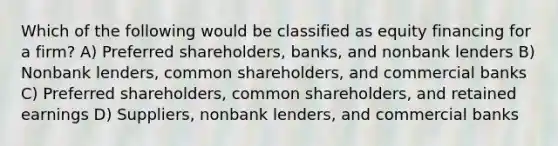 Which of the following would be classified as equity financing for a firm? A) Preferred shareholders, banks, and nonbank lenders B) Nonbank lenders, common shareholders, and commercial banks C) Preferred shareholders, common shareholders, and retained earnings D) Suppliers, nonbank lenders, and commercial banks