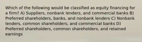 Which of the following would be classified as equity financing for a firm? A) Suppliers, nonbank lenders, and commercial banks B) Preferred shareholders, banks, and nonbank lenders C) Nonbank lenders, common shareholders, and commercial banks D) Preferred shareholders, common shareholders, and retained earnings