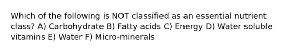 Which of the following is NOT classified as an essential nutrient class? A) Carbohydrate B) Fatty acids C) Energy D) Water soluble vitamins E) Water F) Micro-minerals