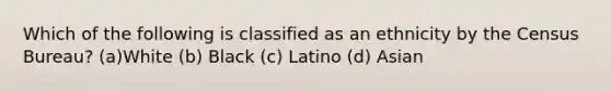 Which of the following is classified as an ethnicity by the Census Bureau? (a)White (b) Black (c) Latino (d) Asian