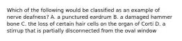 Which of the following would be classified as an example of nerve deafness? A. a punctured eardrum B. a damaged hammer bone C. the loss of certain hair cells on the organ of Corti D. a stirrup that is partially disconnected from the oval window