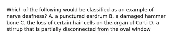 Which of the following would be classified as an example of nerve deafness? A. a punctured eardrum B. a damaged hammer bone C. the loss of certain hair cells on the organ of Corti D. a stirrup that is partially disconnected from the oval window