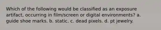 Which of the following would be classified as an exposure artifact, occurring in film/screen or digital environments? a. guide shoe marks. b. static. c. dead pixels. d. pt jewelry.