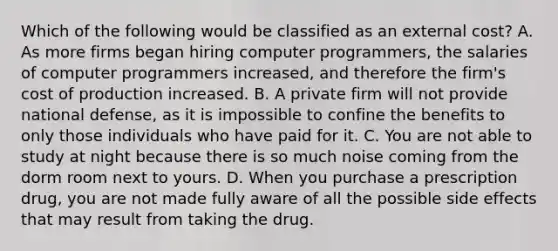 Which of the following would be classified as an external cost? A. As more firms began hiring computer programmers, the salaries of computer programmers increased, and therefore the firm's cost of production increased. B. A private firm will not provide national defense, as it is impossible to confine the benefits to only those individuals who have paid for it. C. You are not able to study at night because there is so much noise coming from the dorm room next to yours. D. When you purchase a prescription drug, you are not made fully aware of all the possible side effects that may result from taking the drug.