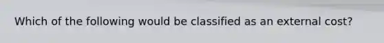 Which of the following would be classified as an external cost?