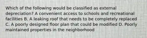 Which of the following would be classified as external depreciation? A convenient access to schools and recreational facilities B. A leaking roof that needs to be completely replaced C. A poorly designed floor plan that could be modified D. Poorly maintained properties in the neighborhood