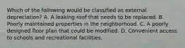 Which of the following would be classified as external depreciation? A. A leaking roof that needs to be replaced. B. Poorly maintained properties in the neighborhood. C. A poorly designed floor plan that could be modified. D. Convenient access to schools and recreational facilities.