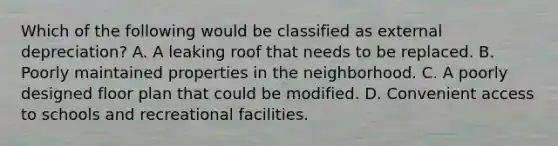 Which of the following would be classified as external depreciation? A. A leaking roof that needs to be replaced. B. Poorly maintained properties in the neighborhood. C. A poorly designed floor plan that could be modified. D. Convenient access to schools and recreational facilities.